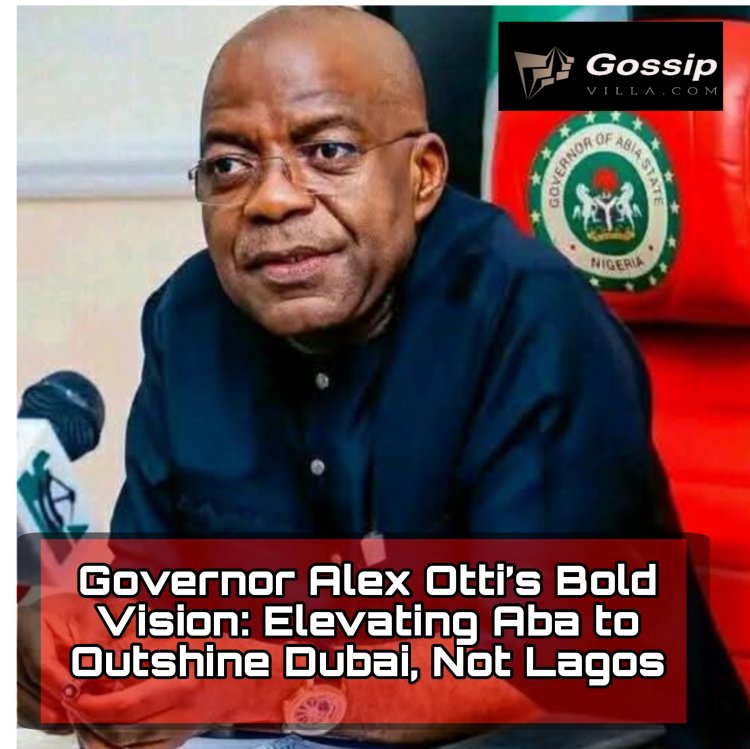 Governor Alex Otti’s Bold Vision: Elevating Aba to Outshine Dubai, Not Lagos