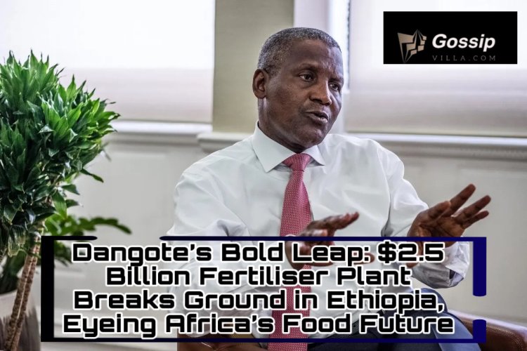 Dangote’s Bold Leap: $2.5 Billion Fertiliser Plant Breaks Ground in Ethiopia, Eyeing Africa’s Food Future